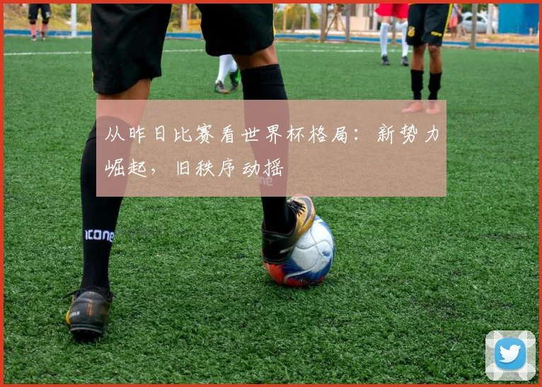 从昨日比赛看世界杯格局：新势力崛起，旧秩序动摇