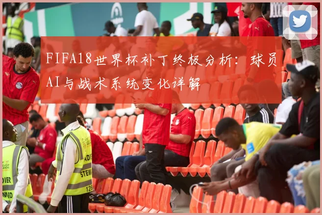 FIFA18世界杯补丁终极分析：球员AI与战术系统变化详解
