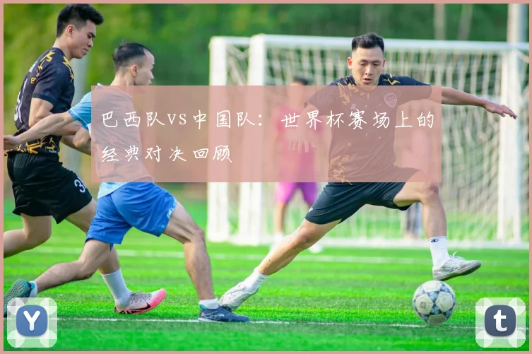 巴西队vs中国队：世界杯赛场上的经典对决回顾